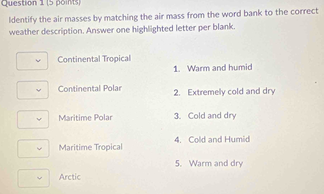 Identify the air masses by matching the air mass from the word bank to the correct
weather description. Answer one highlighted letter per blank.
Continental Tropical
1. Warm and humid
Continental Polar 2. Extremely cold and dry
Maritime Polar 3. Cold and dry
4. Cold and Humid
Maritime Tropical
5. Warm and dry
Arctic