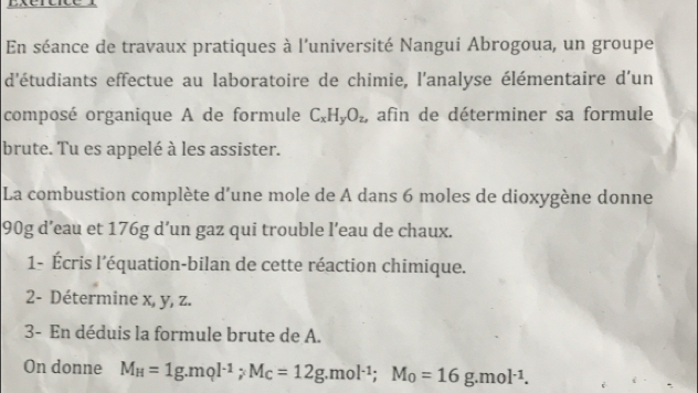 En séance de travaux pratiques à l'université Nangui Abrogoua, un groupe 
d'étudiants effectue au laboratoire de chimie, l'analyse élémentaire d'un 
composé organique A de formule C_xH_yO_z, afin de déterminer sa formule 
brute. Tu es appelé à les assister. 
La combustion complète d'une mole de A dans 6 moles de dioxygène donne
90g d’eau et 176g d’un gaz qui trouble l’eau de chaux. 
1- Écris l'équation-bilan de cette réaction chimique. 
2- Détermine x, y, z. 
3- En déduis la formule brute de A. 
On donne M_H=1g.mol^(-1); M_C=12g. mol^(-1); M_0=16g.mol^(-1).