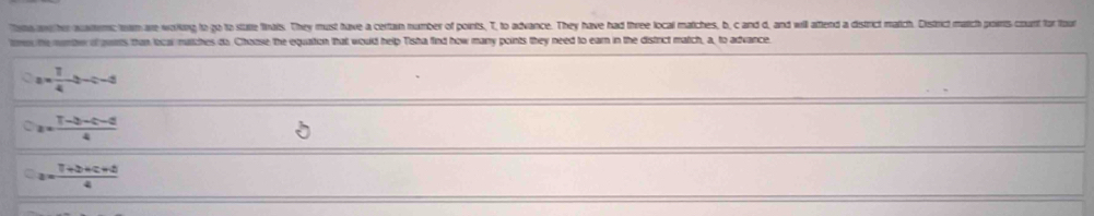 Too ww her aaterc tem are working to go to stalte finaits. They must have a certain number of points, T, to advance. They have had three local matches, b, c and d, and will aftend a district match. District match poirts count for tout
the menbe of guas than local nutches do Choose the equation that would help Tisha find how many points they need to earn in the district match, a, to advance
a= 1/4 b-c-d
a= (T-b+c-d)/4 
a= (7+b+c+d)/4 