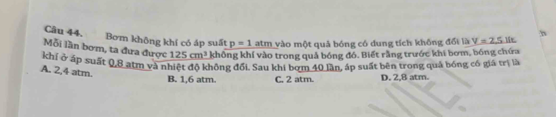 Bơm không khí có áp suất p=1 atm vào một quả bóng có dung tích không đổi là V=2,5 lft
Mỗi lần bơm, ta đưa được 125cm^3 không khí vào trong quả bóng đó. Biết rằng trước khi bơm, bóng chứa
khí ở áp suất 0,8 atm và nhiệt độ không đổi. Sau khi bơm 40 lần, áp suất bên trong quả bóng có giá trị là
A. 2,4 atm.
B. 1,6 atm. C. 2 atm. D. 2,8 atm.