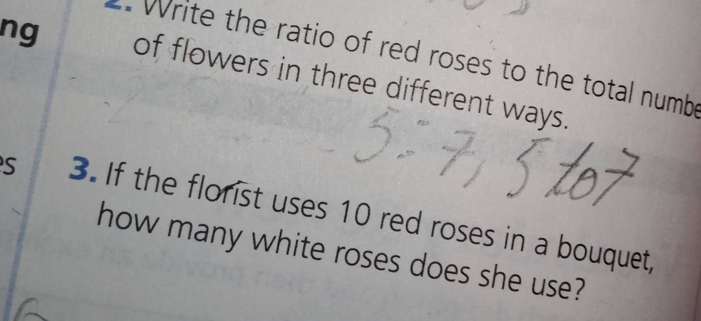 ng 
w rite the ratio of red roses to the total numb 
of flowers in three different ways. 
S 3. If the florist uses 10 red roses in a bouquet, 
how many white roses does she use?