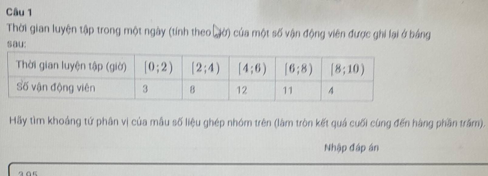 Thời gian luyện tập trong một ngày (tính theo đờ) của một số vận động viên được ghi lại ở bảng
sau:
Hãy tìm khoảng tứ phân vị của mâu số liệu ghép nhóm trên (làm tròn kết quả cuối cùng đến hàng phần trấm),
Nhập đáp án