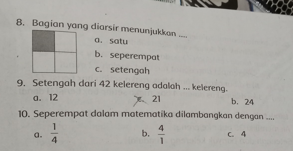 Bagian yang diarsir menunjukkan ....
a. satu
b. seperempat
c. setengah
9. Setengah dari 42 kelereng adalah ... kelereng.
a. 12 21
、
b. 24
10. Seperempat dalam matematika dilambangkan dengan ...
b.
a.  1/4   4/1  C. 4