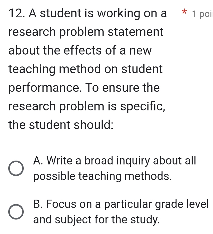 A student is working on a * 1 poi
research problem statement
about the effects of a new
teaching method on student
performance. To ensure the
research problem is specific,
the student should:
A. Write a broad inquiry about all
possible teaching methods.
B. Focus on a particular grade level
and subject for the study.