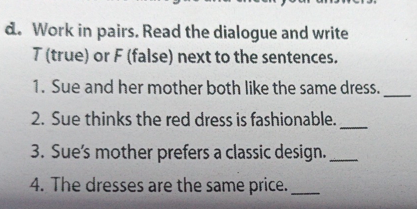 Work in pairs. Read the dialogue and write 
T (true) or F (false) next to the sentences. 
1. Sue and her mother both like the same dress._ 
2. Sue thinks the red dress is fashionable._ 
3. Sue's mother prefers a classic design._ 
4. The dresses are the same price._