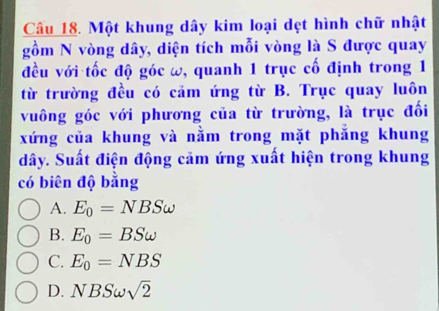 Một khung dây kim loại dẹt hình chữ nhật
gồm N vòng dây, diện tích mỗi vòng là S được quay
đều với tốc độ góc ω, quanh 1 trục cố định trong 1
từ trường đều có cảm ứng từ B. Trục quay luôn
vuông góc với phương của từ trường, là trục đối
xứng của khung và nằm trong mặt phẳng khung
dây. Suất điện động cảm ứng xuất hiện trong khung
có biên độ bằng
A. E_0=NBSomega
B. E_0=BSomega
C. E_0=NBS
D. NBSomega sqrt(2)