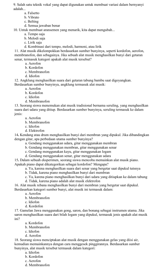 Salah satu teknik vokal yang dapat digunakan untuk membuat variasi dalam bernyanyi
adalah...
a. Falsetto
b. Vibrato
c. Belting
d. Semua jawaban benar
10. Untuk membuat aransemen yang menarik, kita dapat mengubah...
a. Tempo saja
b. Melodi saja
c. Lirik saja
d. Kombinasi dari tempo, melodi, harmoni, atau lirik
11. Alat musik dikelompokkan berdasarkan sumber bunyinya, seperti kordofon, aerofon,
membranofon, dan sebagainya. Jika sebuah alat musik menghasilkan bunyi dari getaran
senar, termasuk kategori apakah alat musik tersebut?
a. Aerofon
b. Kordofon
c. Membranofon
d. Idiofon
12. Angklung menghasilkan suara dari getaran tabung bambu saat digoyangkan.
Berdasarkan sumber bunyinya, angklung termasuk alat musik:
a. Aerofon
b. Kordofon
c. Idiofon
d. Membranofon
13. Seorang siswa menemukan alat musik tradisional bernama seruling, yang menghasilkan
suara dari udara yang ditiup. Berdasarkan sumber bunyinya, seruling termasuk ke dalam
jenis:
a. Aerofon
b. Membranofon
c. Idiofon
d. Elektrofon
14. Kendang atau drum menghasilkan bunyi dari membran yang dipukul. Jika dibandingkan
dengan gitar, apa perbedaan utama sumber bunyinya?
a. Gendang menggunakan udara, gitar menggunakan membran
b. Gendang menggunakan membran, gitar menggunakan senar
c. Gendang menggunakan kayu, gitar menggunakan logam
d. Gendang menggunakan senar, gitar menggunakan udara
15. Dalam sebuah eksperimen, seorang siswa mencoba memainkan alat musik piano.
Apakah piano dapat dikategorikan sebagai kordofon? Mengapa?
a. Ya, karena menghasilkan suara dari senar yang bergetar saat dipukul tutsnya
b. Tidak, karena piano menghasilkan bunyi dari membran
c. Ya, karena piano menghasilkan bunyi dari udara yang ditiupkan ke dalam tabung
d. Tidak, karena piano adalah alat musik elektrofor
16. Alat musik rebana menghasilkan bunyi dari membran yang bergetar saat dipukul.
Berdasarkan kategori sumber bunyi, alat musik ini termasuk dalam:
a. Aerofon
b. Membranofon
c. Idiofon
d. Kordofon
17. Gamelan Jawa menggunakan gong, saron, dan bonang sebagai instrumen utama. Jika
saron menghasilkan suara dari bilah logam yang dipukul, termasuk jenis apakah alat musik
ini?
a. Kordofon
b. Membranofon
c. Idiofon
d. Aerofon
18. Seorang siswa menciptakan alat musik dengan menggunakan gelas yang diisi air,
kemudian memainkannya dengan cara menggesek pinggirannya. Berdasarkan sumber
bunyinya, alat musik tersebut termasuk dalam kategori:
a. Idiofon
b. Kordofon
c. Aerofon
d. Membranofon