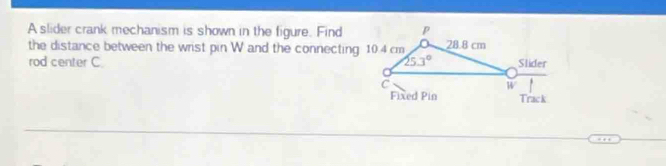 A slider crank mechanism is shown in the figure. Find
the distance between the wrist pin W and the connecting 10.4 cm
rod center C