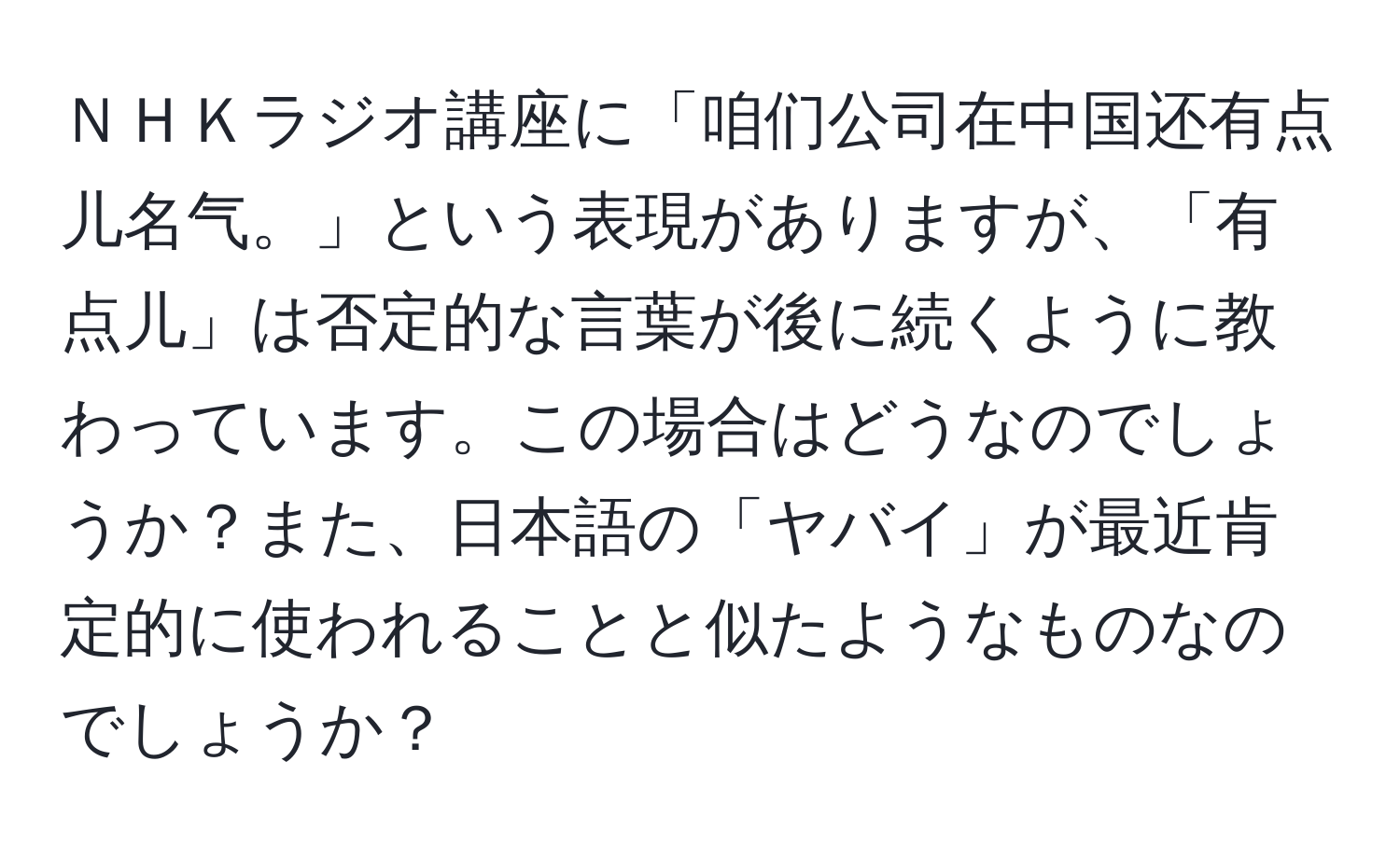 ＮＨＫラジオ講座に「咱们公司在中国还有点儿名气。」という表現がありますが、「有点儿」は否定的な言葉が後に続くように教わっています。この場合はどうなのでしょうか？また、日本語の「ヤバイ」が最近肯定的に使われることと似たようなものなのでしょうか？