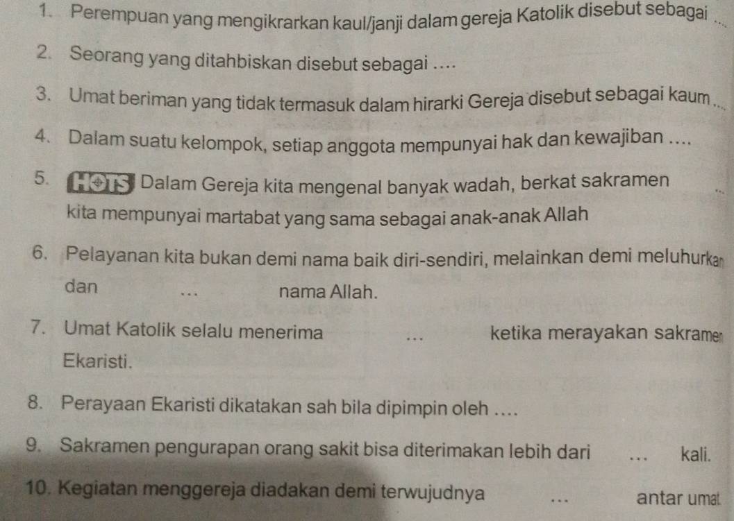 Perempuan yang mengikrarkan kaul/janji dalam gereja Katolik disebut sebagai_ 
2. Seorang yang ditahbiskan disebut sebagai .... 
3. Umat beriman yang tidak termasuk dalam hirarki Gereja disebut sebagai kaum_ 
4. Dalam suatu kelompok, setiap anggota mempunyai hak dan kewajiban .... 
5. HOTS Dalam Gereja kita mengenal banyak wadah, berkat sakramen 
kita mempunyai martabat yang sama sebagai anak-anak Allah 
6. Pelayanan kita bukan demi nama baik diri-sendiri, melainkan demi meluhurka 
dan nama Allah. 
7. Umat Katolik selalu menerima _ketika merayakan sakrame 
Ekaristi. 
8. Perayaan Ekaristi dikatakan sah bila dipimpin oleh … 
9. Sakramen pengurapan orang sakit bisa diterimakan lebih dari _kali. 
10. Kegiatan menggereja diadakan demi terwujudnya _antar umal.