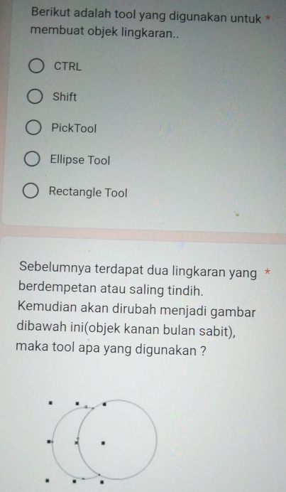 Berikut adalah tool yang digunakan untuk *
membuat objek lingkaran..
CTRL
Shift
PickTool
Ellipse Tool
Rectangle Tool
Sebelumnya terdapat dua lingkaran yang *
berdempetan atau saling tindih.
Kemudian akan dirubah menjadi gambar
dibawah ini(objek kanan bulan sabit),
maka tool apa yang digunakan ?