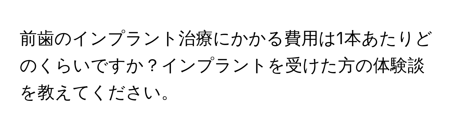 前歯のインプラント治療にかかる費用は1本あたりどのくらいですか？インプラントを受けた方の体験談を教えてください。