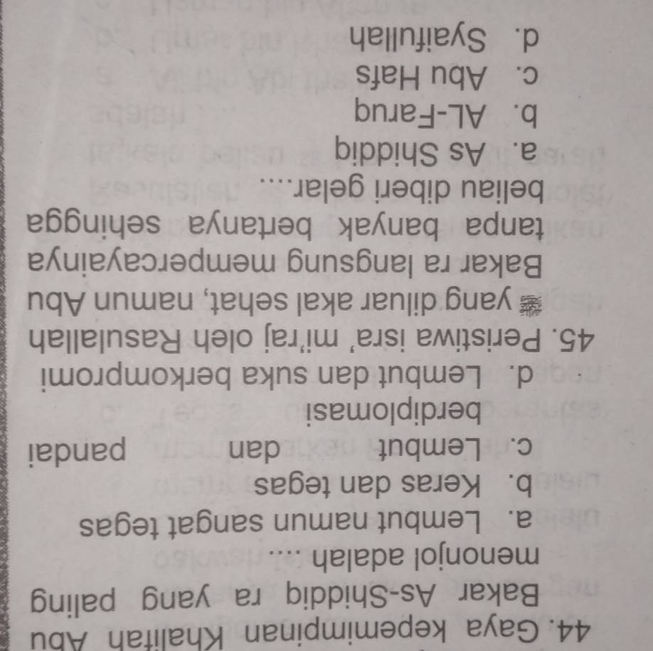 Gaya kepemimpinan Khalifah Abu
Bakar As-Shiddiq ra yang paling
menonjol adalah ....
a. Lembut namun sangat tegas
b. Keras dan tegas
c. Lembut dan pandai
berdiplomasi
d. Lembut dan suka berkompromi
45. Peristiwa isra' mi'raj oleh Rasulallah
￥ yang diluar akal sehat, namun Abu
Bakar ra langsung mempercayainya
tanpa banyak bertanya sehingga
beliau diberi gelar....
a. As Shiddiq
b. AL-Faruq
c. Abu Hafs
d. Syaifullah