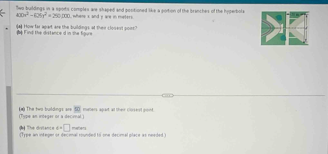 Two buildings in a sports complex are shaped and positioned like a portion of the branches of the hyperbola
400x^2-625y^2=250,000 , where x and y are in meters. 50 m
(a) How far apart are the buildings at their closest point? 
(b) Find the distance d in the figure 
(a) The two buildings are 50 meters apart at their closest point. 
(Type an integer or a decimal.) 
(b) The distance d= meters
(Type an integer or decimal rounded to one decimal place as needed.)