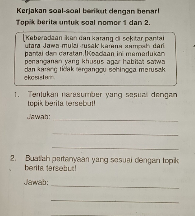 Kerjakan soal-soal berikut dengan benar! 
Topik berita untuk soal nomor 1 dan 2. 
Keberadaan ikan dan karang di sekitar pantai 
utara Jawa mulai rusak karena sampah dari 
pantai dan daratan.|Keadaan ini memerlukan 
penanganan yang khusus agar habitat satwa 
dan karang tiðak terganggu sehingga merusak 
ekosistem. 
1. Tentukan narasumber yang sesuai dengan 
topik berita tersebut! 
Jawab: 
_ 
_ 
_ 
2. Buatlah pertanyaan yang sesuai dengan topik 
berita tersebut! 
_ 
Jawab: 
_ 
_