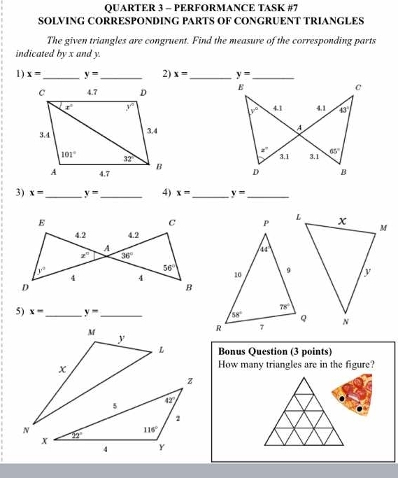 QUARTER 3 - PERFORMANCE TASK #7
SOLVING CORRESPONDING PARTS OF CONGRUENT TRIANGLES
The given triangles are congruent. Find the measure of the corresponding parts
indicated by x and y.
1) x= _ y= _ 2) x= _ 
 
 
 
3) x= _ y= _ 4) x= _ y= _
5) x= _ y= _ 
Bonus Question (3 points)
How many triangles are in the figure?