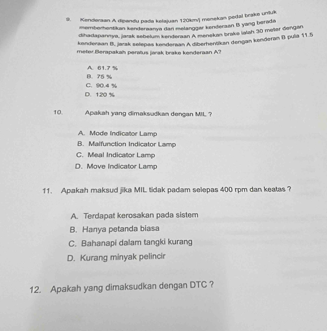 Kenderaan A dipandu pada kelajuan 120km/j menekan pedal brake untuk
memberhentikan kenderaanya dari melanggar kenderaan B yang berada
dihadapannya, jarak sebelum kenderaan A menekan brake ialah 30 meter dengan
kenderaan B. jarak selepas kenderaan A diberhentikan dengan kenderan B pula 11.5
meter.Berapakah peratus jarak brake kenderaan A?
A. 61.7 %
B. 75 %
C. 90.4 %
D. 120 %
10. Apakah yang dimaksudkan dengan MIL ?
A. Mode Indicator Lamp
B. Malfunction Indicator Lamp
C. Meal Indicator Lamp
D. Move Indicator Lamp
11. Apakah maksud jika MIL tidak padam selepas 400 rpm dan keatas ?
A. Terdapat kerosakan pada sistem
B. Hanya petanda biasa
C. Bahanapi dalam tangki kurang
D. Kurang minyak pelincir
12. Apakah yang dimaksudkan dengan DTC ?