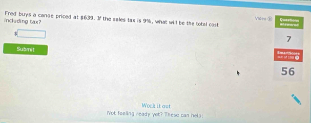 Fred buys a canoe priced at $639. If the sales tax is 9%, what will be the total cost 
Video Questions 
including tax? answered 
S
7
Submit 
SmartScore out of 100 Ω
56
Work it out 
Not feeling ready yet? These can help: