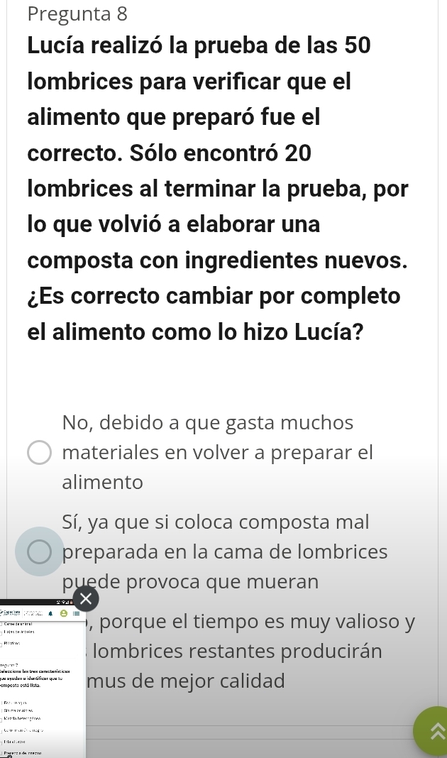 Pregunta 8
Lucía realizó la prueba de las 50
lombrices para verificar que el
alimento que preparó fue el
correcto. Sólo encontró 20
lombrices al terminar la prueba, por
lo que volvió a elaborar una
composta con ingredientes nuevos.
¿Es correcto cambiar por completo
el alimento como lo hizo Lucía?
No, debido a que gasta muchos
materiales en volver a preparar el
alimento
Sí, ya que si coloca composta mal
preparada en la cama de lombrices
puede provoca que mueran
, porque el tiempo es muy valioso y
lombrices restantes producirán
camposta cstá lista y ou a o dam a i en t fce que v mus de mejor calidad