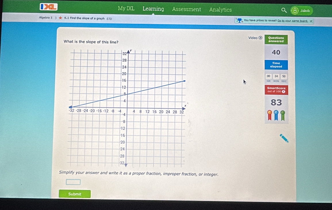 My IXL Learning Assessment Analytics Jakob 
Algebra 1 ) ★ K.1 Find the slope of a graph E7D You have prizes to reveal! Go to your game board. X 
Video Questions 
What is the slope of this line? answered
40
Time 
elapsed 
00 24 50 
HR MN 
SEC 
SmartScore 
out of 100 Ω 
83 
Simplify your answer and write it as a proper fraction, improper fraction, or integer. 
Submit