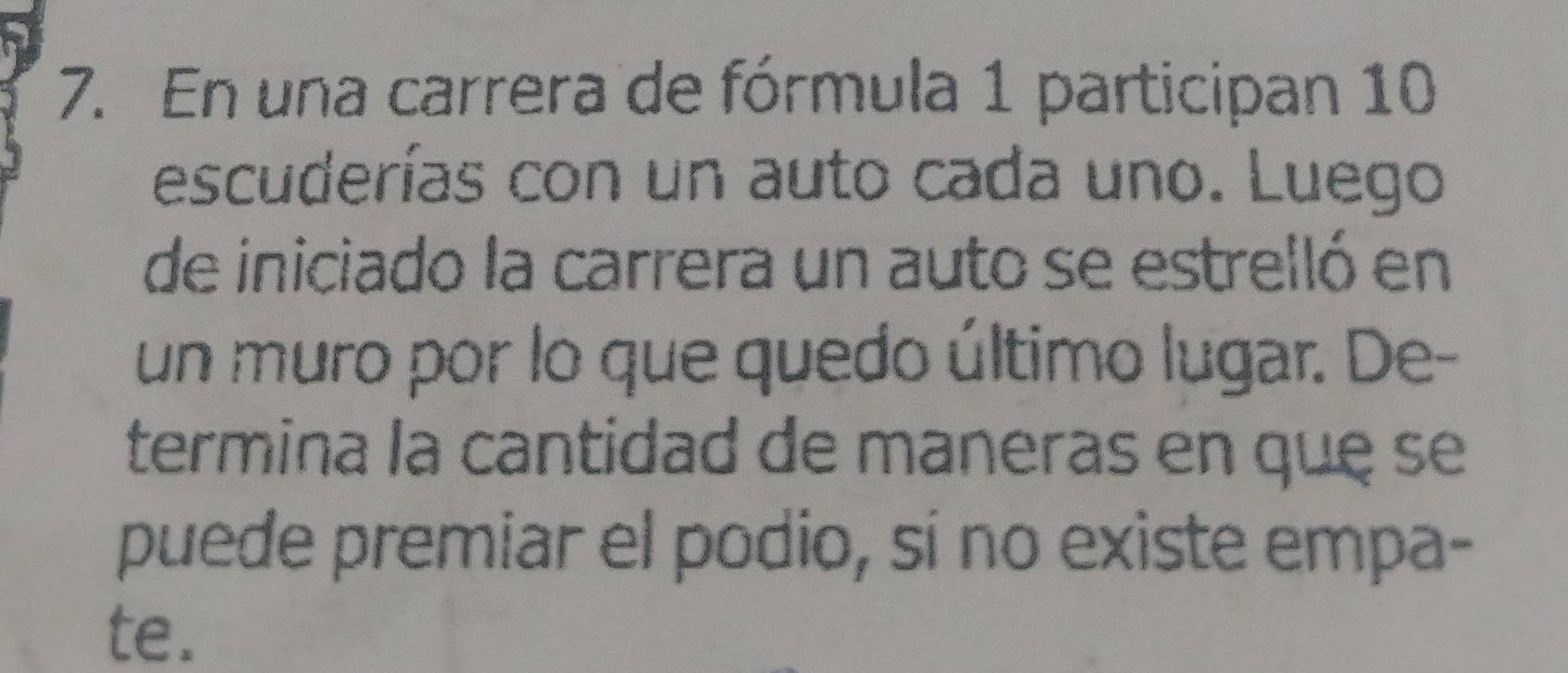 En una carrera de fórmula 1 participan 10
escuderías con un auto cada uno. Luego 
de iniciado la carrera un auto se estrelló en 
un muro por lo que quedo último lugar. De- 
termina la cantidad de maneras en quę se 
puede premiar el podio, sí no existe empa- 
te.