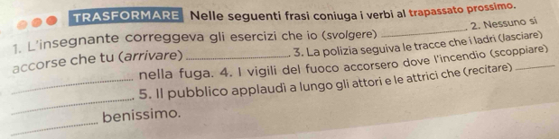 TRASFORMARE Nelle seguenti frasi coniuga i verbi al trapassato prossimo. 
1. L'insegnante correggeva gli esercizi che io (svolgere) 3. La polizia seguiva le tracce che i ladri (lasciare) 
accorse che tu (arrivare) __2. Nessuno si 
nella fuga. 4. I vigili del fuoco accorsero dove l'incendio (scoppiare) 
_ 
_5. Il pubblico applaudì a lungo gli attori e le attrici che (recitare) 
_ 
benissimo.