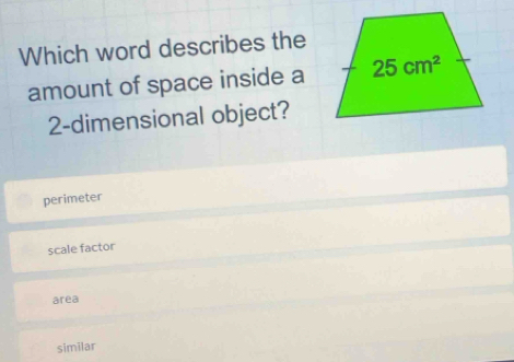 Which word describes the
amount of space inside a
2-dimensional object?
perimeter
scale factor
area
similar