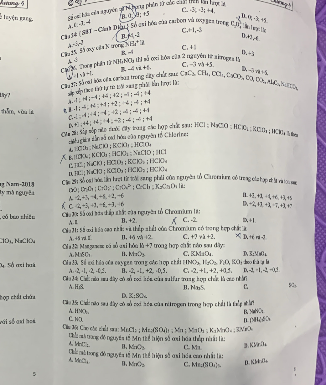 Chương 4
hương 4 C. -3; -3; +4.
* luyện gang.
Số xi hóa của nguyên từ N trong phân tử các chất tren lần lượt là
B.0;3;+5
D. 0; -3;+5.
A. 0; -3; -4
C.+1,-3
Câu 24:  SBT-Ca nh Diều 3 Số oxỉ hóa của carbon và oxygen trong C_2O T lần lượt là:
B. 4,-2 D.+3,-6.
a.+3,-2
Câu 25. Số oxy của N trong NH_4+la
B. -4 C. +1
D. +3
A. -3
Câu 26. Trong phân tử NHạ NO_3 thì s° ó oxi hóa của 2 nguyên tử nitrogen là
B. -4 va+6. C. -3va+5.
downarrow +1va+1.
Câu 2 7:S ố oxi hóa của carbon trong dãy chất sau:
lây?
sắp xếp theo thứ tự từ trái sang phải lần lượt là: CaC_2,CH_4,CCl_4,CaCO_3,CO,CO_2,Al_4C_3,NaHCO_3, D. -3va+6.
A. -1 ; +4 ; +4 ; +4 ; +2 ； -4 ； -4 ; +4
thẫm, vừa là φ B. -1 ; -4 ; +4 ; +4 ; +2 ; +4 ; -4 ; + -4
C. -1 ; -4 ; +4 ; +4 ;+2 ; -4 ;-4 ;+4
D. +1 ; +4; +4 ; +4 ; +2 ; -4 ; -4 ; +4
Câu 28: Sắp xếp nào dưới đây trong các hợp chất sau: HCl ; NaClO : HClO_2;KClO_3;HClO_4 là theo
chiều giảm dần số oxi hóa của nguyên tố Chlorine:
A. HCIO_2; NaClC );KClO_3; H CIO
B. HClO_4;KClO_3 ;HClO_2; NaClO ; HCl
C. HCl ; NaClO ; HClO_2;KClO_3;HClO_4
D. HCl ; NaClO ; KClO_3;HClO_2;HClO_4
g Nam-2018  Câu 29: Số oxi hóa lần lượt từ trái sang phải của nguyên tố Chromium có trong các hợp chất và ion sau:
ây mà nguyên
CrO; Cr_2O_3;CrO_2^(-;CrO_4^(2-) ;CrCl_3); K_2Cr_2O_7 là:
B.
A. +2,+3,+4,+6,+2,+6 +2,+3,+4,+6,+3,+
C.+2,+3,+3,+6,+3,+6
1 0.+2,+3,+3,+7,+3,+7
, có bao nhiêu  Câu 30: Số oxi hóa thấp nhất của nguyên tố Chromium là:
A. 0. B. +2. C. -2. D. +1.
Câu 31: Số oxi hóa cao nhất và thấp nhất của Chromium có trong hợp chất là:
ClO₃, NaClO₄ A. +6 và 10 B. +6va+2. C. +7 và +2. D +6vd-2.
Câu 32: Manganese có số oxi hóa 1a+7 trong hợp chất nào sau đây:
A. MnSO_4. B. MnO_2. C. KMnO_4. D. K_2MnO_4.
04. Số oxi hoá Câu 33. Số oxi hóa của oxygen trong các hợp chất HNO_3,H_2O_2,F_2O,KO_2 theo thứ tự là
A. -2,-1,-2,-0,5. B. -2, -1, +2, -0,5. C. -2,+1,+2,+0,5. D. -2,+1,-2,+0,5.
Câu 34: Chất nào sau đây có số oxi hóa của sulfur trong hợp chất là cao nhất?
A. H_2S. B. Na_2S. C.
SO_2.
D. K_2SO_4.
hợp chất chứa Câu 35: Chất nào sau đây có số oxi hóa của nitrogen trong hợp chất là thấp nhất?
A. HNO_3. B. NaNO_2.
C. NO.
với SO oxi hoá D. (NH_4)_2SO_4.
Câu 36: Cho các chất sau: MnCl_2; Mn_2(SO_4)_3; Mn ; MnO_2 ;K_2MnO_4 4 ; KMnO₄
Chất mà trong đó nguyên tố Mn thể hiện số oxi hóa thấp nhất là:
A. MnCl_2. B. MnO_2.
C. Mn.
D. KMnO_4.
Chất mà trong đó nguyên tố Mn thể hiện số oxi hóa cao nhất là:
A. MnCl_2. B. MnO_2.
C. Mn_2(SO_4)_3. D. KMnO_4.
5