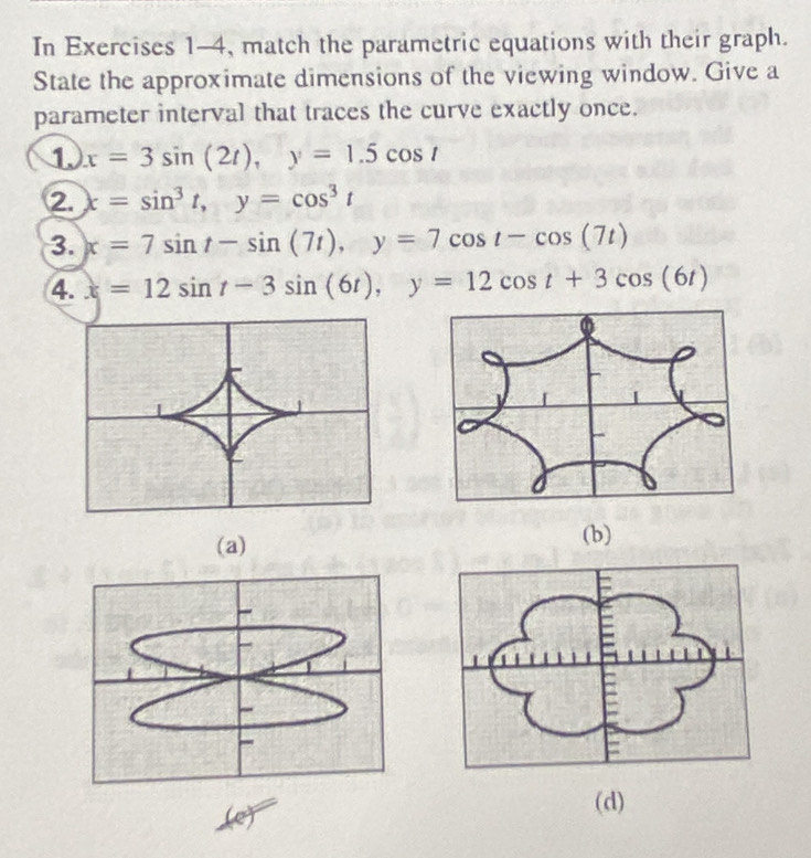 In Exercises 1-4, match the parametric equations with their graph. 
State the approximate dimensions of the viewing window. Give a 
parameter interval that traces the curve exactly once. 
1. x=3sin (2t), y=1.5cos t
2. x=sin^3t, y=cos^3t
3. x=7sin t-sin (7t), y=7cos t-cos (7t)
4. x=12sin t-3sin (6t), y=12cos t+3cos (6t)
(a) (b) 
(d)