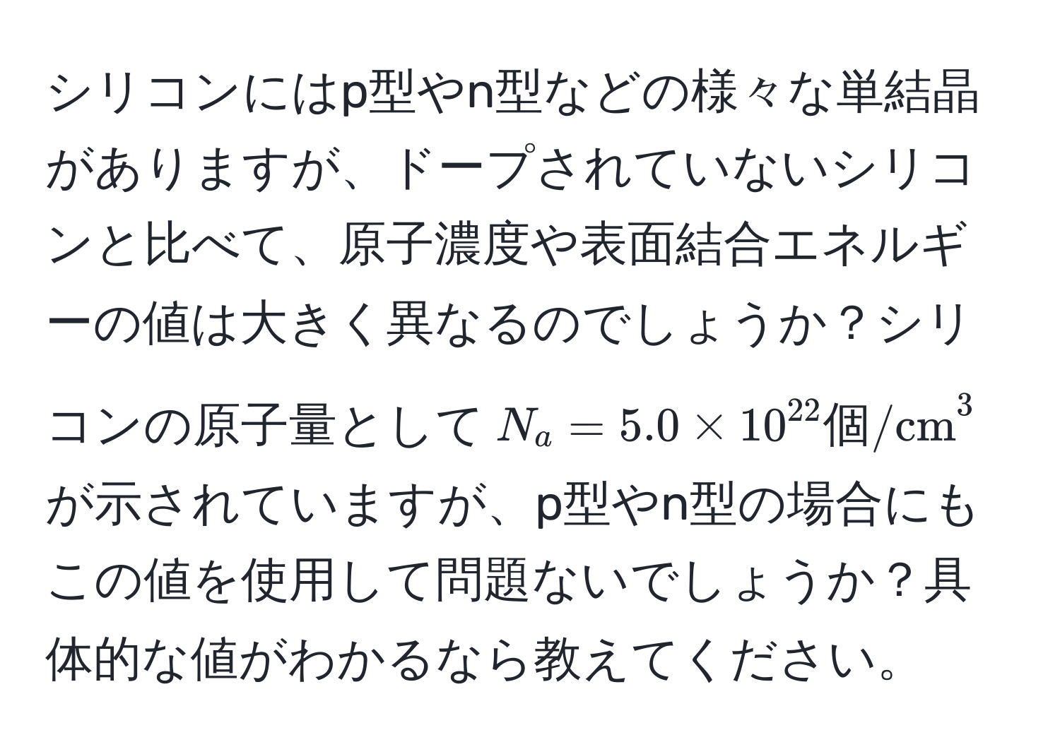 シリコンにはp型やn型などの様々な単結晶がありますが、ドープされていないシリコンと比べて、原子濃度や表面結合エネルギーの値は大きく異なるのでしょうか？シリコンの原子量として$N_a = 5.0 * 10^(22) 個/cm^3$が示されていますが、p型やn型の場合にもこの値を使用して問題ないでしょうか？具体的な値がわかるなら教えてください。