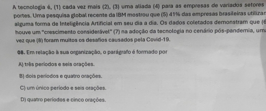 A tecnologia é, (1) cada vez mais (2), (3) uma aliada (4) para as empresas de variados setores
portes. Uma pesquisa global recente da IBM mostrou que (5) 41% das empresas brasileiras utilizar
alguma forma de Inteligência Artificial em seu dia a dia. Os dados coletados demonstram que (6
houve um "crescimento considerável" (7) na adoção da tecnologia no cenário pós-pandemia, uma
vez que (8) foram muitos os desafios causados pela Covid-19.
08. Em relação à sua organização, o parágrafo é formado por
A) três períodos e seis orações.
B) dois períodos e quatro orações.
C) um único período e seis orações.
D) quatro períodos e cinco orações.