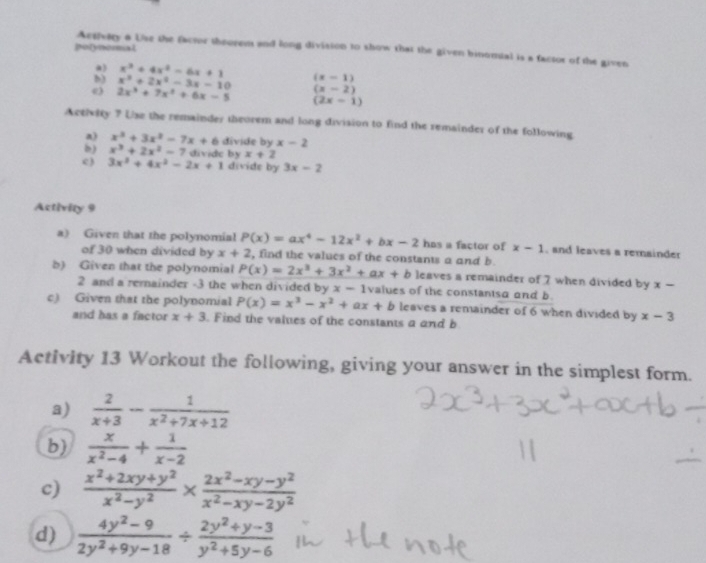 Aesivery 6 Use the factor theorem and long division to show that the given binomial is a factor of the given
potynoral
) x^3+4x^2-6x+1
b) x^3+2x^2-3x-10 (x-1)
(x-2)
e 2x^3+7x^2+6x-5 (2x-1)
Activity ? Lse the remainder theorem and long division to find the remainder of the following
a) x^3+3x^2-7x+6 divide by x-2
b) x^3+2x^2-7 divide by x+2
e) 3x^2+4x^2-2x+1 divide by 3x-2
Activity 9
a) Given that the polynomial P(x)=ax^4-12x^2+bx-2 has a factor of x-1 , and leaves a remainder
of 30 when divided by x+2 , find the values of the constants a and b
b) Given that the polynomial P(x)=2x^3+3x^2+ax+b leaves a remainder of 7 when divided by x-
2 and a remainder -3 the when divided by x-1 values of the constantsa and b
c) Given that the polynomial P(x)=x^3-x^2+ax+b leaves a remainder of 6 when divided by x-3
and has a factor x+3. Find the values of the constants a and b
Activity 13 Workout the following, giving your answer in the simplest form.
a)  2/x+3 - 1/x^2+7x+12 
b)  x/x^2-4 + 1/x-2 
c)  (x^2+2xy+y^2)/x^2-y^2 *  (2x^2-xy-y^2)/x^2-xy-2y^2 
d)  (4y^2-9)/2y^2+9y-18 /  (2y^2+y-3)/y^2+5y-6 