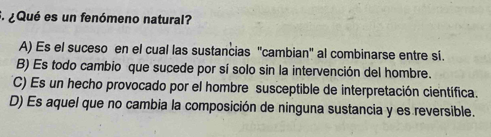 ¿Qué es un fenómeno natural?
A) Es el suceso en el cual las sustancias 'cambian' al combinarse entre sí.
B) Es todo cambio que sucede por sí solo sin la intervención del hombre.
C) Es un hecho provocado por el hombre susceptible de interpretación científica.
D) Es aquel que no cambia la composición de ninguna sustancia y es reversible.