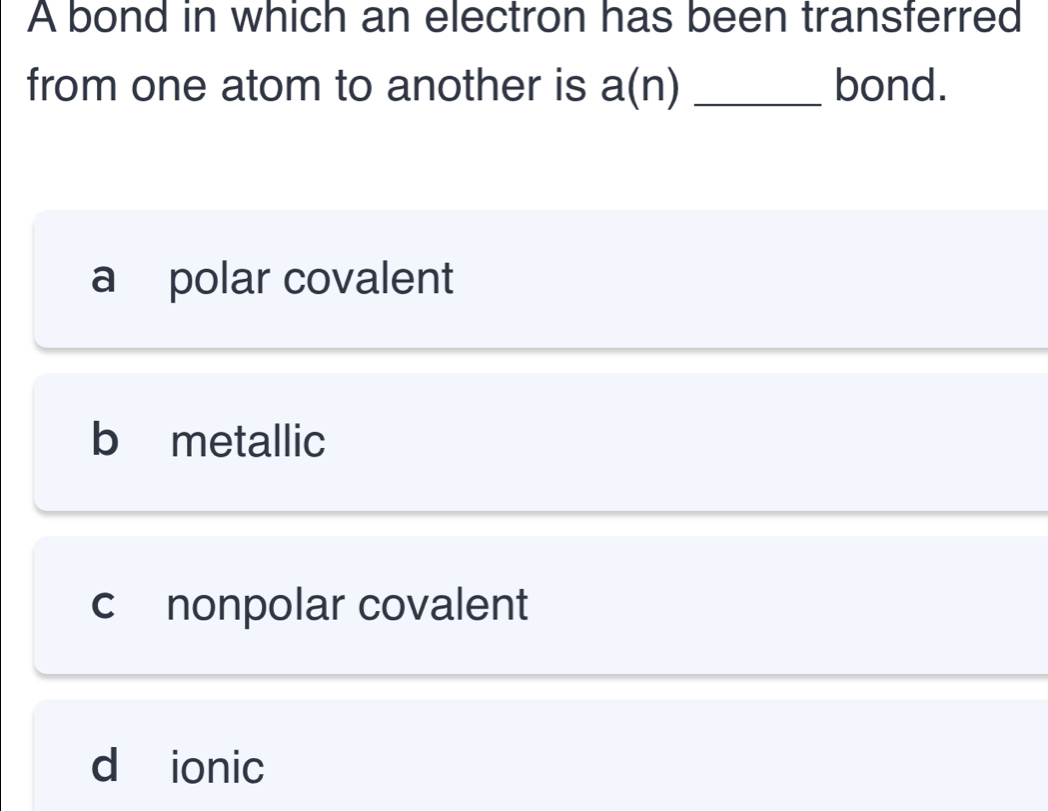 A bond in which an electron has been transferred
from one atom to another is a(n) _bond.
a polar covalent
b metallic
c nonpolar covalent
d ionic