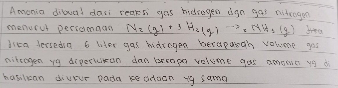 Amonia dibuad dari reaksi gas hidrogen dgn gas nitrogen 
menurut persamaan N_2(g)+3H_2(g)to 2NH_3(g) fe 
dika tersedia 6 liter gas hidrogen berapalgh volume gas 
nitrogen yg diperlukan dan berapa volume gas amonic yg di 
hasilkcan diurur pada keaidaan yg sama