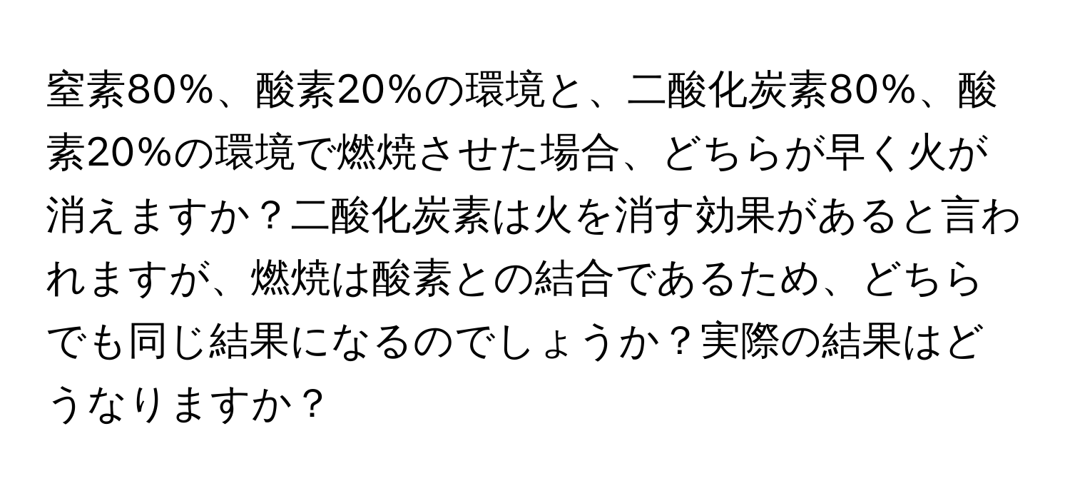 窒素80%、酸素20%の環境と、二酸化炭素80%、酸素20%の環境で燃焼させた場合、どちらが早く火が消えますか？二酸化炭素は火を消す効果があると言われますが、燃焼は酸素との結合であるため、どちらでも同じ結果になるのでしょうか？実際の結果はどうなりますか？