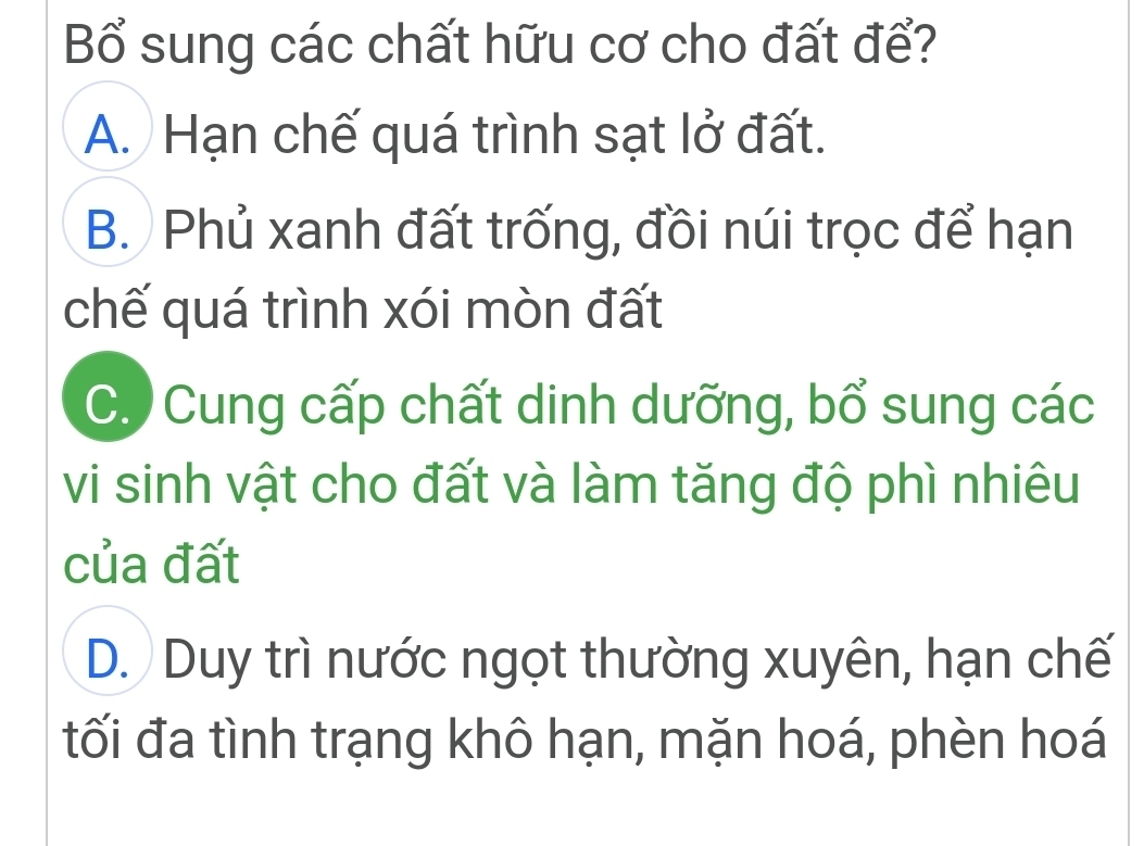 Bổ sung các chất hữu cơ cho đất để?
A. Hạn chế quá trình sạt lở đất.
B. Phủ xanh đất trống, đồi núi trọc để hạn
chế quá trình xói mòn đất
C. Cung cấp chất dinh dưỡng, bổ sung các
vi sinh vật cho đất và làm tăng độ phì nhiêu
của đất
D. Duy trì nước ngọt thường xuyên, hạn chế
tối đa tình trạng khô hạn, mặn hoá, phèn hoá