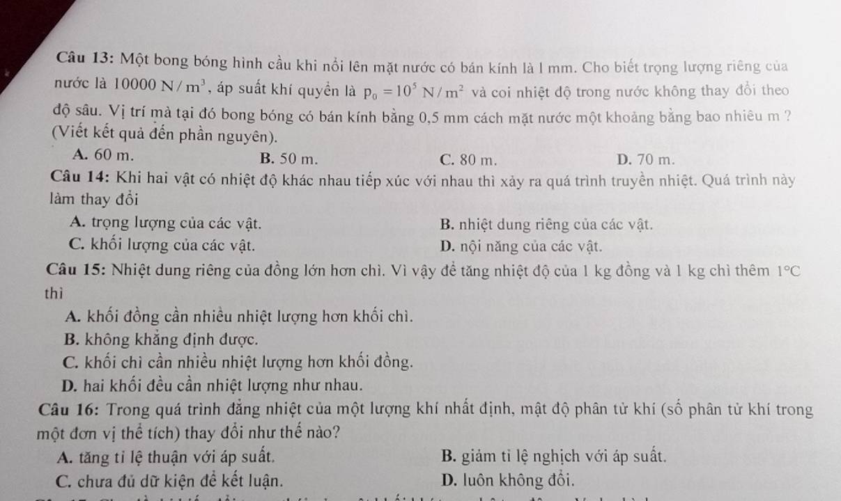 Một bong bóng hình cầu khi nổi lên mặt nước có bán kính là l mm. Cho biết trọng lượng riêng của
nước là 10000N/m^3 , áp suất khí quyền là p_0=10^5N/m^2 và coi nhiệt độ trong nước không thay đổi theo
độ sâu. Vị trí mà tại đó bong bóng có bán kính bằng 0,5 mm cách mặt nước một khoảng bằng bao nhiêu m ?
(Viết kết quả đến phần nguyên).
A. 60 m. B. 50 m. C. 80 m. D. 70 m.
Câu 14: Khi hai vật có nhiệt độ khác nhau tiếp xúc với nhau thì xảy ra quá trình truyền nhiệt. Quá trình này
làm thay đổi
A. trọng lượng của các vật. B. nhiệt dung riêng của các vật.
C. khối lượng của các vật. D. nội năng của các vật.
Câu 15: Nhiệt dung riêng của đồng lớn hơn chì. Vì vậy đề tăng nhiệt độ của 1 kg đồng và 1 kg chì thêm 1°C
thì
A. khối đồng cần nhiều nhiệt lượng hơn khối chì.
B. không khẳng định được.
C. khối chì cần nhiều nhiệt lượng hơn khối đồng.
D. hai khối đều cần nhiệt lượng như nhau.
Câu 16: Trong quá trình đẳng nhiệt của một lượng khí nhất định, mật độ phân tử khí (số phân tử khí trong
một đơn vị thể tích) thay đổi như thế nào?
A. tăng tỉ lệ thuận với áp suất. B. giảm tỉ lệ nghịch với áp suất.
C. chưa đủ dữ kiện đề kết luận. D. luôn không đổi.