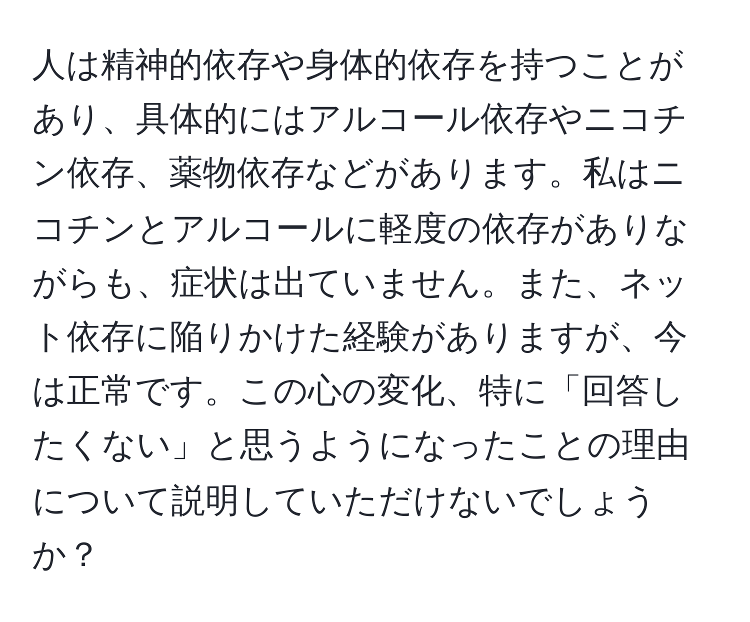 人は精神的依存や身体的依存を持つことがあり、具体的にはアルコール依存やニコチン依存、薬物依存などがあります。私はニコチンとアルコールに軽度の依存がありながらも、症状は出ていません。また、ネット依存に陥りかけた経験がありますが、今は正常です。この心の変化、特に「回答したくない」と思うようになったことの理由について説明していただけないでしょうか？