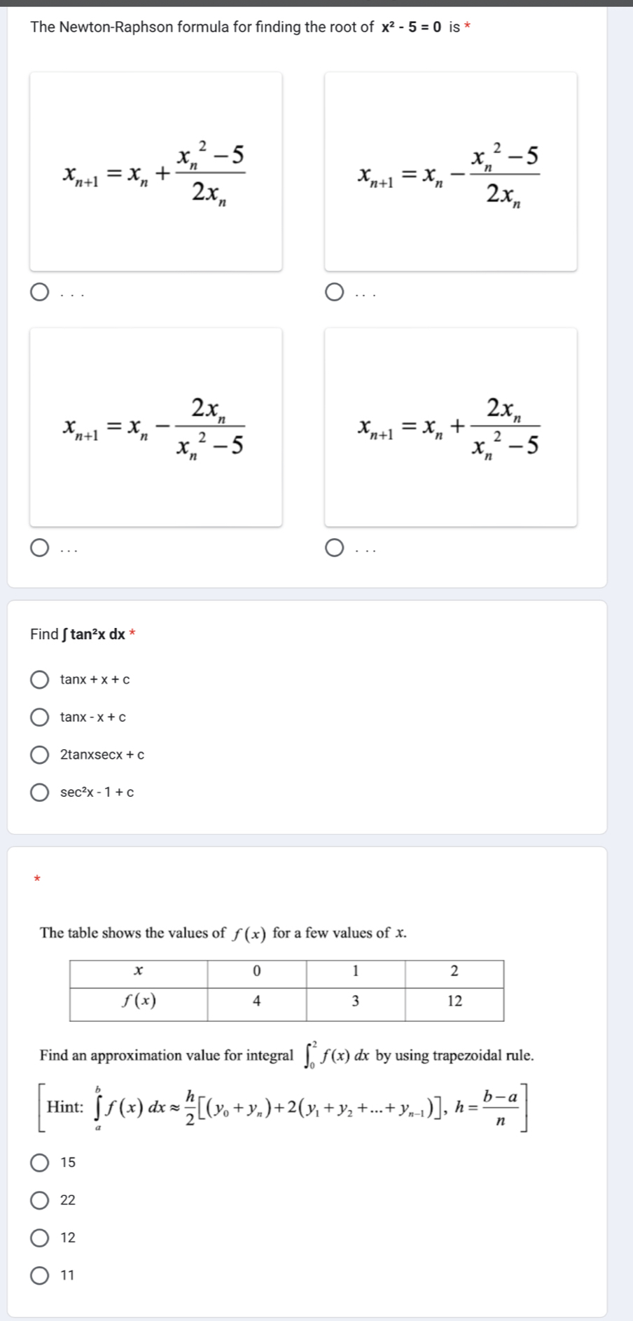 The Newton-Raphson formula for finding the root of x^2-5=0 is *
x_n+1=x_n+frac (x_n)^2-52x_n
x_n+1=x_n-frac (x_n)^2-52x_n. . .
.. .
x_n+1=x_n-frac 2x_n(x_n)^2-5
x_n+1=x_n+frac 2x_n(x_n)^2-5... . ..
Find ∈t tan^2xdx
tan x+x+c
tan x-x+c
2tan xsec x+c
sec^2x-1+c
The table shows the values of f(x) for a few values of x.
Find an approximation value for integral ∈t _0^(2f(x) dx by using trapezoidal rule.
Hint: :∈tlimits _a^bf(x)dxapprox frac h)2[(y_0+y_n)+2(y_1+y_2+...+y_n-1)],h= (b-a)/n ]
15
22
12
11