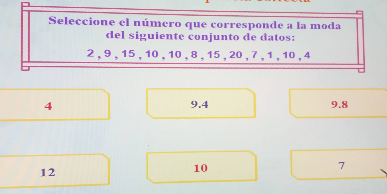 Seleccione el número que corresponde a la moda
del siguiente conjunto de datos:
2 , 9 , 15 , 10 , 10 , 8 , 15 , 20 , 7 , 1 , 10 , 4
4 9.4 9.8
12
10
7