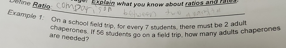 ge: Explain what you know about ratios and rates. 
Define Ratio: 
_ 
Example 1: On a school field trip, for every 7 students, there must be 2 adult 
chaperones. If 56 students go on a field trip, how many adults chaperones 
are needed?