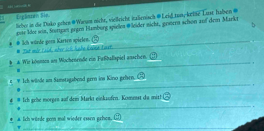 AB4_Lektion08_4c 
21 Ergänzen Sie. 
lieber in die Disko gehen Warum nicht, vielleicht italienisch Leid tun, keine Lust haben 
gute Idee sein, Stuttgart gegen Hamburg spielen leider nicht, gestern schon auf dem Markt 
a Ich würde gern Karten spielen._ 
_ 
Tut.mir.Leid,.aber.ich.hake.keine.Lust. 
_ 
b Wir könnten am Wochenende ein Fußballspiel ansehen._ 
_ 
C Ich würde am Samstagabend gern ins Kino gehen._ 
_ 
d Ich gehe morgen auf dem Markt einkaufen. Kommst du mit? 
e Ich würde gern mal wieder essen gehen,_ 
_