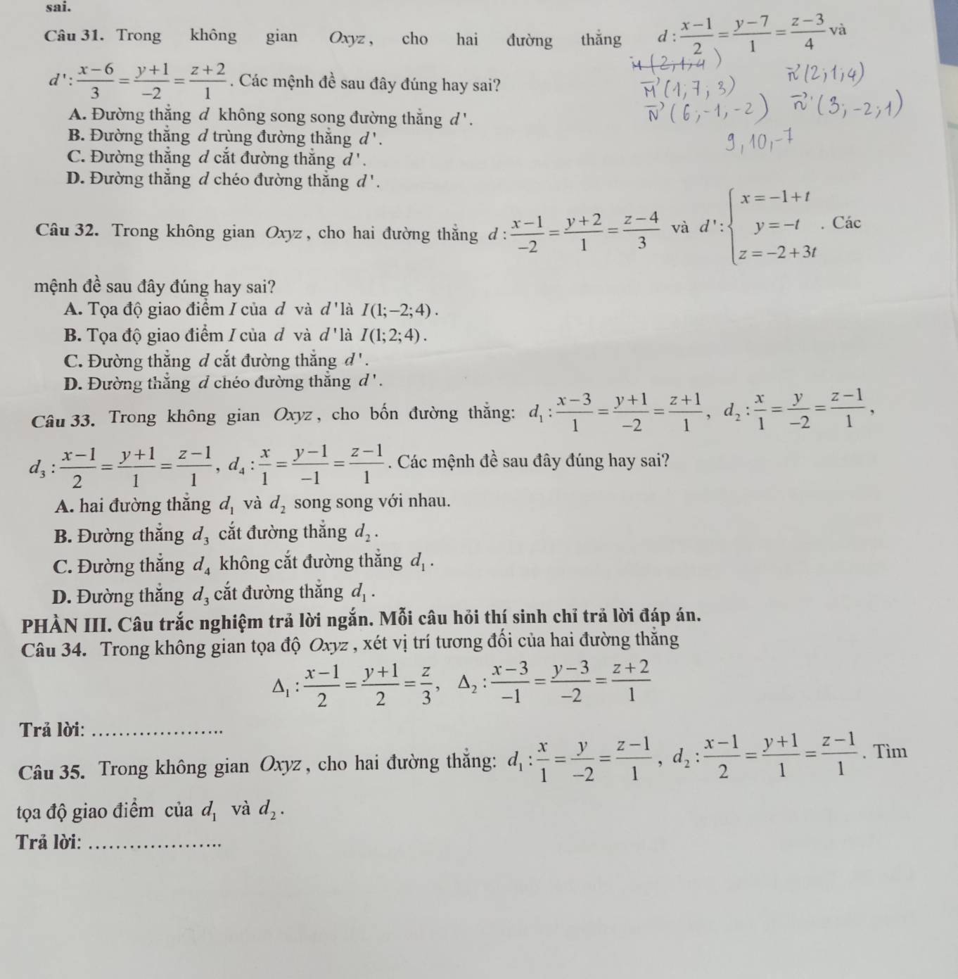 sai.
Câu 31. Trong không gian Oxyz , cho hai đường thắng d :  (x-1)/2 = (y-7)/1 = (z-3)/4 va
d': (x-6)/3 = (y+1)/-2 = (z+2)/1 . Các mệnh đề sau đây đúng hay sai?
A. Đường thẳng đ không song song đường thẳng d '.
B. Đường thắng d trùng đường thắng d '.
C. Đường thắng đ cắt đường thẳng d' .
D. Đường thắng d chéo đường thắng d'.
Câu 32. Trong không gian Oxyz , cho hai đường thẳng đ :  (x-1)/-2 = (y+2)/1 = (z-4)/3  và d':beginarrayl x=-1+t y=-t z=-2+3tendarray.. Các
mệnh đề sau đây đúng hay sai?
A. Tọa độ giao điểm I của đ và d ' là I(1;-2;4).
B. Tọa độ giao điểm / của đô và d ' là I(1;2;4).
C. Đường thẳng đ cắt đường thắng d'.
D. Đường thắng đ chéo đường thắng d ' .
Câu 33. Trong không gian Oxyz , cho bốn đường thắng: d_1: (x-3)/1 = (y+1)/-2 = (z+1)/1 ,d_2: x/1 = y/-2 = (z-1)/1 ,
d_3: (x-1)/2 = (y+1)/1 = (z-1)/1 ,d_4: x/1 = (y-1)/-1 = (z-1)/1 . Các mệnh đề sau đây đúng hay sai?
A. hai đường thắng d_1 và d_2 song song với nhau.
B. Đường thắng d_3 cắt đường thắng d_2.
C. Đường thẳng d_4 không cắt đường thắng d_1.
D. Đường thắng d_3 cắt đường thắng d_1.
PHẢN III. Câu trắc nghiệm trả lời ngắn. Mỗi câu hỏi thí sinh chỉ trả lời đáp án.
Câu 34. Trong không gian tọa độ Oxyz , xét vị trí tương đối của hai đường thăng
△ _1: (x-1)/2 = (y+1)/2 = z/3 ,△ _2: (x-3)/-1 = (y-3)/-2 = (z+2)/1 
Trả lời:_
Câu 35. Trong không gian Oxyz , cho hai đường thắng: d_1: x/1 = y/-2 = (z-1)/1 ,d_2: (x-1)/2 = (y+1)/1 = (z-1)/1 . Tìm
tọa độ giao điểm của d_1 và d_2.
Trả lời:_