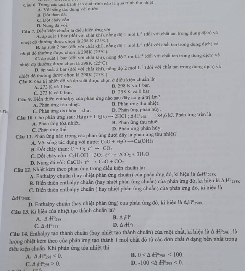 Trong các quá trình sao quá trình nào là quá trình thu nhiệt:
A. Vôi sống tác dụng với nước.
B. Đốt than đá.
C. Đốt cháy cồn.
D. Nung đá vôi.
Câu 7. Điều kiện chuẩn là điều kiện ứng với
A. áp suất 1 bar (đối với chất khí), nồng độ 1mol.L^(-1) (đối với chất tan trong dung dịch) và
nhiệt độ thường được chọn là 298K(25°C).
B. áp suất 2 bar (đối với chất khí), nồng độ 1mol.L^(-1) (đối với chất tan trong dung dịch) và
nhiệt độ thường được chọn là 298K (25°C).
C. áp suất 1 bar (đối với chất khí), nồng độ 2mol.L^(-1) (đối với chất tan trong dung dịch) và
nhiệt độ thường được chọn là 298K (25°C).
D. áp suất 2 bar (đối với chất khí), nồng độ 2mol.L^(-1) (đối với chất tan trong dung dịch) và
nhiệt độ thường được chọn là 298K (25°C).
Câu 8. Giá trị nhiệt độ và áp suất được chọn ở điều kiện chuẩn là:
A. 273 K và 1 bar. B. 298 K và 1 bar.
C. 273 K và 0 bar. D. 298 K và 0 bar.
Câu 9. Biến thiên enthalpy của phản ứng nào sau đây có giá trị âm?
A. Phản ứng tỏa nhiệt. B. Phản ứng thu nhiệt.
r C. Phân ứng oxi hóa - khử. D. Phản ứng phân hủy.
Câu 10. Cho phản ứng sau: H_2(g)+Cl_2(k)to 2HCl; △ _rH°_298=-184,6kJ. Phản ứng trên là
A. Phản ứng tỏa nhiệt. B. Phản ứng thu nhiệt.
C. Phản ứng thế D. Phản ứng phân hủy.
Câu 11. Phản ứng nào trong các phản ứng dưới đây là phản ứng thu nhiệt?
A. Vôi sống tác dụng với nước: CaO+H_2Oto Ca(OH)_2
B. Đốt cháy than: C+O_2t^oto CO_2
C. Đốt cháy cồn: C_2H_5OH+3O_2t^oto 2CO_2+3H_2O
D. Nung đá vôi: CaCO_3t^oto CaO+CO_2
Câu 12. Nhiệt kèm theo phản ứng trong điều kiện chuẩn là:
A. Enthalpy chuẩn (hay nhiệt phản ứng chuẩn) của phản ứng đó, kí hiệu là △ _rH°_298K
B. Biến thiên enthalpy chuẩn (hay nhiệt phản ứng chuẩn) của phản ứng đó, kí hiệu là △ _rH^(circ _298K)
C. Biến thiên enthalpy chuẩn ( hay nhiệt phản ứng chuẩn) của phản ứng đó, kí hiệu là
△ _fH^o_298K
D. Enthalpy chuẩn (hay nhiệt phản ứng) của phản ứng đó, kí hiệu là △ _rH^o298K.
Câu 13. Kí hiệu của nhiệt tạo thành chuẩn là?
A. △ _1H^o_298 B. △ _fH°
D.
C. △ _fH°273 △ _fH°_1
Câu 14. Enthalpy tạo thành chuẩn (hay nhiệt tạo thành chuẩn) của một chất, kí hiệu là △ _fH°_298 , là
lượng nhiệt kèm theo của phản ứng tạo thành 1 mol chất đó từ các đơn chất ở dạng bền nhất trong
điều kiện chuẩn. Khi phản ứng tỏa nhiệt thì
A. △ _fH°_298<0. B. 0 <100.
C. △ _fH^o_298>0. D. -100 <0.
xx· A