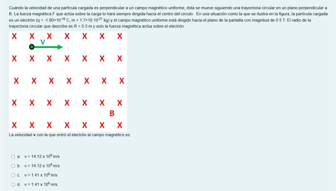 Cuando la velocidad de una partícula cargada es perpendicular a un campo magnético uniforme, ésta se mueve siguiendo una trayectoria circular en un plano perpendicular a
B. La fuerza magnética F que actúa sobre la carga lo hará siempre dirigida hacia el centro del circulo. En una situación como la que se ilustra en la figura, la partícula cargada
es un electrón (q=-1.60* 10^(-19)C,m=1.7* 1010^(-27)kg) y el campo magnético uniforme está dirigido hacia el plano de la pantalla con magnitud de 0.5 T. El radio de la
trayectoria circular que describe es R=0.3 π y solo la fuerza magnética actúa sobre el electrón.
a. v=14.12* 10^6m/s
b. v=14.12* 10^8m/s
C. v=1.41* 10^8m/s
d. v=1.41* 10^6m/s