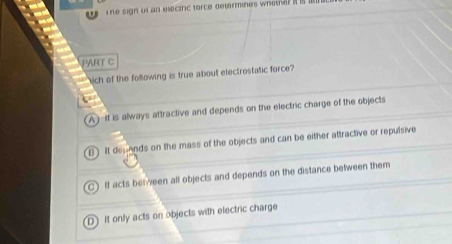 sign of an electric force determines wheth 
PART C
kich of the following is true about electrostatic force?
A) if is always attractive and depends on the electric charge of the objects
B Il depAnds on the mass of the objects and can be either attractive or repulsive
If acts belween all objects and depends on the distance between them
D It only acts on objects with electric charge