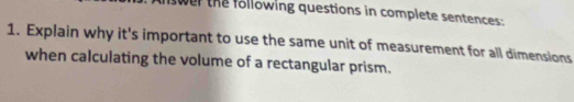 swer the following questions in complete sentences: 
1. Explain why it's important to use the same unit of measurement for all dimensions 
when calculating the volume of a rectangular prism.