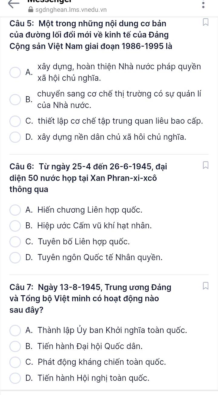 sgdnghean.Ims.vnedu.vn
Câu 5: Một trong những nội dung cơ bản
của đường lối đổi mới về kinh tế của Đảng
Cộng sản Việt Nam giai đoạn 1986-1995 là
A. xây dựng, hoàn thiện Nhà nước pháp quyền
xã hội chủ nghĩa.
B. chuyển sang cơ chế thị trường có sự quản lí
của Nhà nước.
C. thiết lập cơ chế tập trung quan liêu bao cấp.
D. xây dựng nền dân chủ xã hôi chủ nghĩa.
Câu 6: Từ ngày 25-4 đến 26 -6-1945, đại
diện 50 nước họp tại Xan Phran-xi-xcô
thông qua
A. Hiến chương Liên hợp quốc.
B. Hiệp ước Cấm vũ khí hạt nhân.
C. Tuyên bố Liên hợp quốc.
D. Tuyên ngôn Quốc tế Nhân quyền.
Câu 7: Ngày 13-8-1945, Trung ương Đảng
và Tổng bộ Việt minh có hoạt động nào
sau đây?
A. Thành lập Ủy ban Khởi nghĩa toàn quốc.
B. Tiến hành Đại hội Quốc dân.
C. Phát động kháng chiến toàn quốc.
D. Tiến hành Hội nghị toàn quốc.