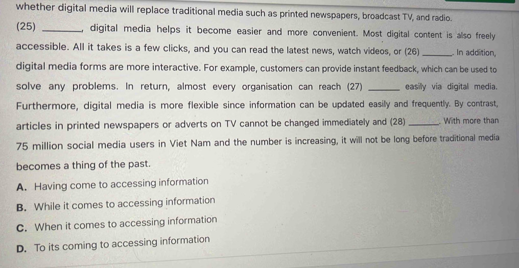 whether digital media will replace traditional media such as printed newspapers, broadcast TV, and radio.
(25) _, digital media helps it become easier and more convenient. Most digital content is also freely
accessible. All it takes is a few clicks, and you can read the latest news, watch videos, or (26)_ . In addition,
digital media forms are more interactive. For example, customers can provide instant feedback, which can be used to
solve any problems. In return, almost every organisation can reach (27) _easily via digital media.
Furthermore, digital media is more flexible since information can be updated easily and frequently. By contrast,
articles in printed newspapers or adverts on TV cannot be changed immediately and (28) _. With more than
75 million social media users in Viet Nam and the number is increasing, it will not be long before traditional media
becomes a thing of the past.
A. Having come to accessing information
B. While it comes to accessing information
C. When it comes to accessing information
D. To its coming to accessing information